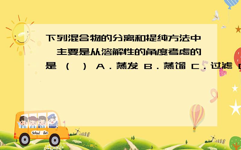 下列混合物的分离和提纯方法中,主要是从溶解性的角度考虑的是 （ ） A．蒸发 B．蒸馏 C．过滤 D．萃取有的书选C,有的选D ,还有的选C和D,到底选什么,