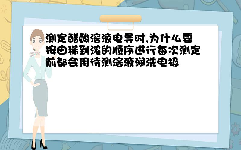 测定醋酸溶液电导时,为什么要按由稀到浓的顺序进行每次测定前都会用待测溶液润洗电极