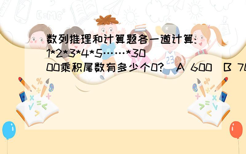 数列推理和计算题各一道计算:1*2*3*4*5……*3000乘积尾数有多少个0?  A 600  B 700  C 748  D 680（刚看到这题我完全蒙了完全没有思路,请教方家）推理：4 5 （ ）40 104   A7 B9 C11 D13 （这题也是想了半