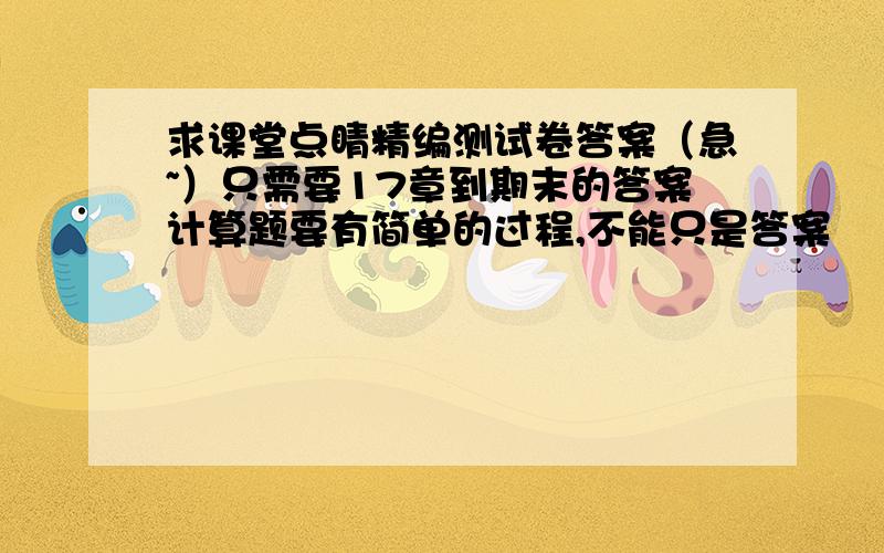 求课堂点睛精编测试卷答案（急~）只需要17章到期末的答案计算题要有简单的过程,不能只是答案