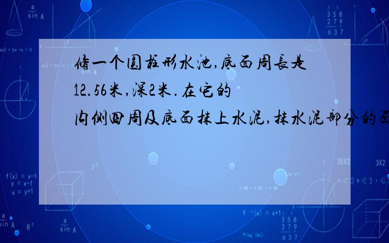 修一个圆柱形水池,底面周长是12.56米,深2米.在它的内侧四周及底面抹上水泥,抹水泥部分的面积是多少平方米?（请标注小标题：侧面积、底面积、表面积.）