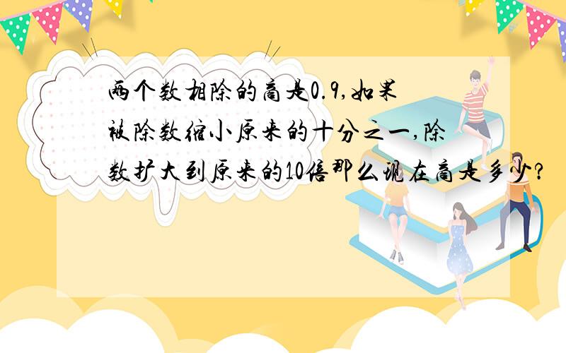 两个数相除的商是0.9,如果被除数缩小原来的十分之一,除数扩大到原来的10倍那么现在商是多少?