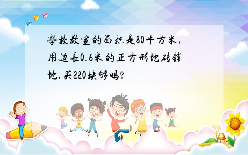 学校教室的面积是80平方米,用边长0.6米的正方形地砖铺地,买220块够吗?