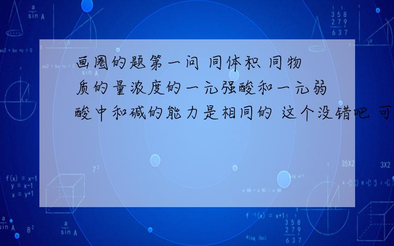 画圈的题第一问 同体积 同物质的量浓度的一元强酸和一元弱酸中和碱的能力是相同的 这个没错吧 可是画圈的题第一问 同体积 同物质的量浓度的一元强酸和一元弱酸中和碱的能力是相同的