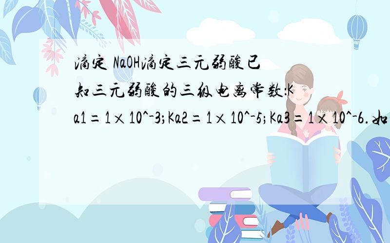 滴定 NaOH滴定三元弱酸已知三元弱酸的三级电离常数：Ka1=1×10^-3；Ka2=1×10^-5;Ka3=1×10^-6.如将它配成溶液后,用标准NaOH溶液滴定时应有——个ph跃迁,宜选用——为指示剂.希望能简述理由,