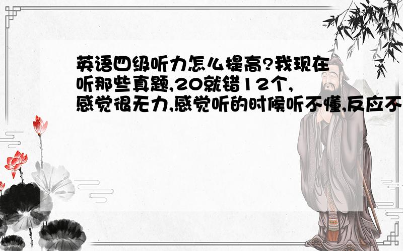 英语四级听力怎么提高?我现在听那些真题,20就错12个,感觉很无力,感觉听的时候听不懂,反应不过来,不知道怎么复习,现在我就是听听听力,错的题看看答案,知道哪里错了,可是下次听新的,还是