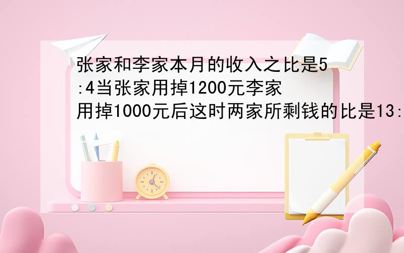 张家和李家本月的收入之比是5:4当张家用掉1200元李家用掉1000元后这时两家所剩钱的比是13:10张家和李家本用两种方法解决