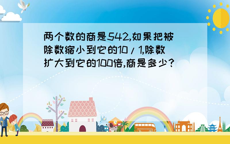 两个数的商是542,如果把被除数缩小到它的10/1,除数扩大到它的100倍,商是多少?