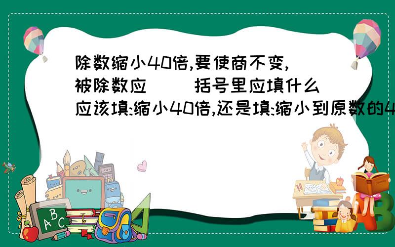 除数缩小40倍,要使商不变,被除数应( )括号里应填什么应该填:缩小40倍,还是填:缩小到原数的40分之一