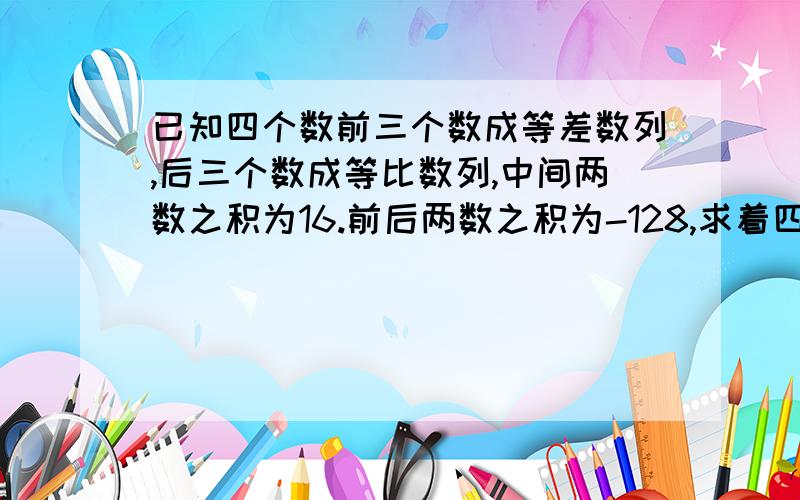 已知四个数前三个数成等差数列,后三个数成等比数列,中间两数之积为16.前后两数之积为-128,求着四个数