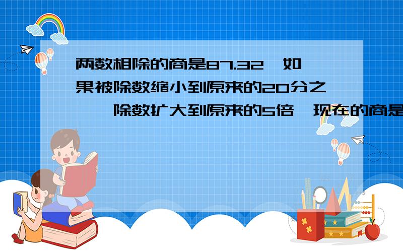 两数相除的商是87.32,如果被除数缩小到原来的20分之一,除数扩大到原来的5倍,现在的商是?他现在还是小学生