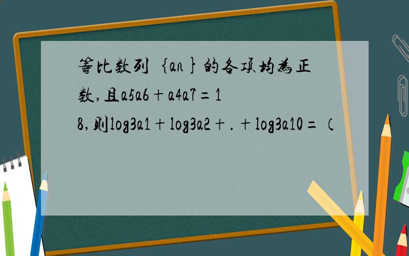 等比数列｛an}的各项均为正数,且a5a6+a4a7=18,则log3a1+log3a2+.+log3a10=（
