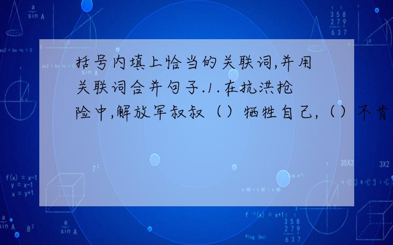 括号内填上恰当的关联词,并用关联词合并句子.1.在抗洪抢险中,解放军叔叔（）牺牲自己,（）不肯后退一步.2.凡卡在莫斯科当学徒期间,（）要受累挨饿,（）要挨打受骂.他想：“（）在城里