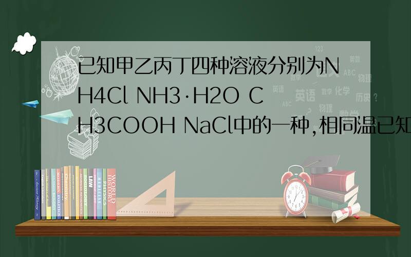 已知甲乙丙丁四种溶液分别为NH4Cl NH3·H2O CH3COOH NaCl中的一种,相同温已知甲乙丙丁四种溶液分别为NH4Cl NH3·H2O CH3COOH NaCl中的一种,相同温度下 甲与乙的PH相同 甲与丙中水的电离程度相同 则丙是