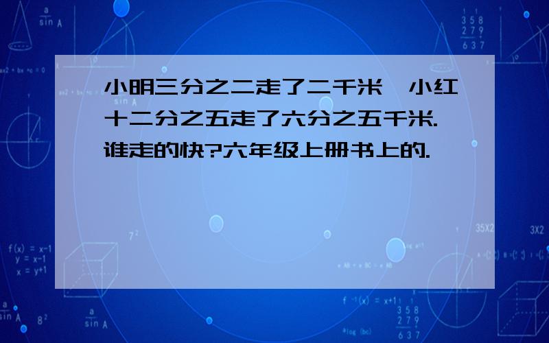 小明三分之二走了二千米,小红十二分之五走了六分之五千米.谁走的快?六年级上册书上的.