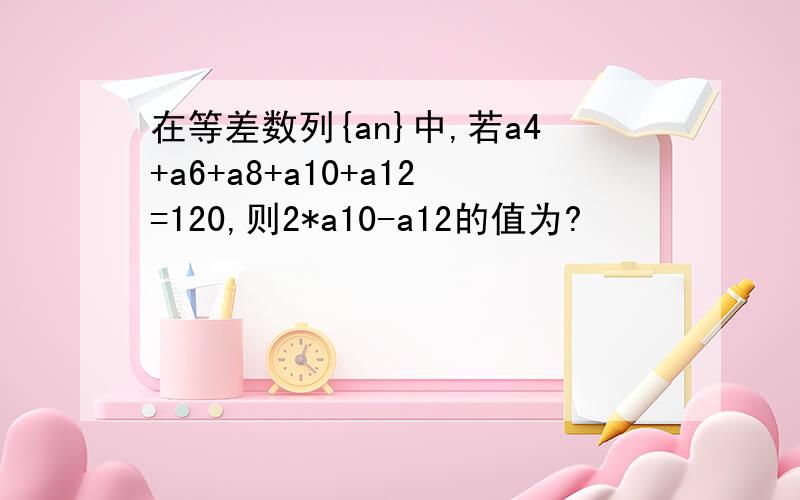 在等差数列{an}中,若a4+a6+a8+a10+a12=120,则2*a10-a12的值为?