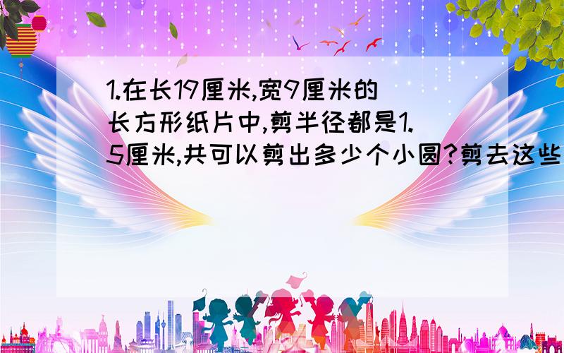 1.在长19厘米,宽9厘米的长方形纸片中,剪半径都是1.5厘米,共可以剪出多少个小圆?剪去这些小圆后,边角料总面积是?2.将一个圆沿半径剪开再拼成一个近似长方形,已知这个长方形的周长为41.1厘