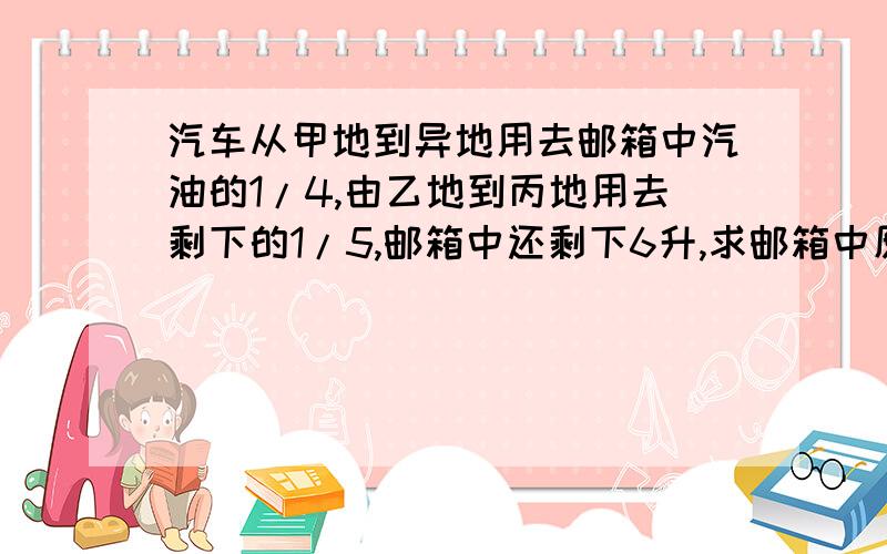 汽车从甲地到异地用去邮箱中汽油的1/4,由乙地到丙地用去剩下的1/5,邮箱中还剩下6升,求邮箱中原有汽油多少升?