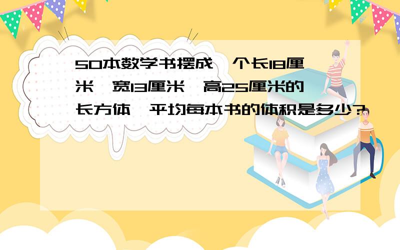 50本数学书摆成一个长18厘米,宽13厘米,高25厘米的长方体,平均每本书的体积是多少?