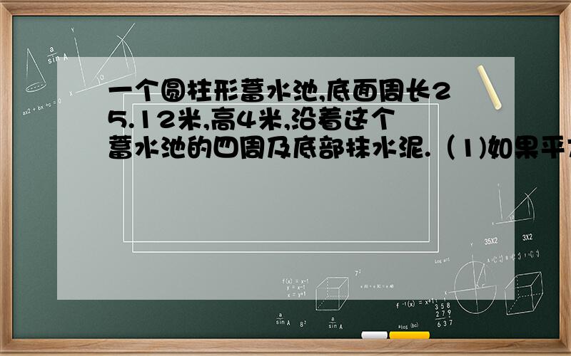 一个圆柱形蓄水池,底面周长25.12米,高4米,沿着这个蓄水池的四周及底部抹水泥.（1)如果平方米用水泥20一个圆柱形蓄水池,底面周长25.12米,高4米,沿着这个蓄水池的四周及底部抹水泥.（1)如果