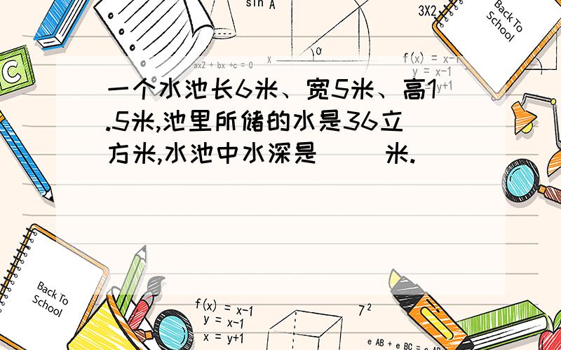 一个水池长6米、宽5米、高1.5米,池里所储的水是36立方米,水池中水深是（ ）米.