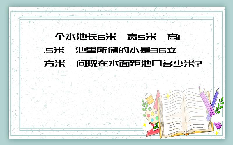 一个水池长6米、宽5米、高1.5米,池里所储的水是36立方米,问现在水面距池口多少米?