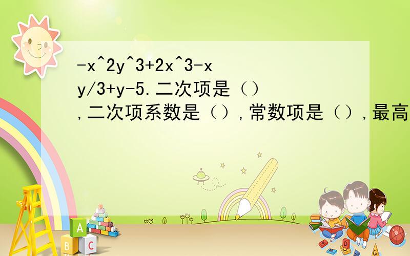 -x^2y^3+2x^3-xy/3+y-5.二次项是（）,二次项系数是（）,常数项是（）,最高次项是（）,系数是（）.5a^3b+2a^2-4b^5-2^3二次项是（）,二次项系数是（）,常数项是（）,最高次项是（）,系数是（）.