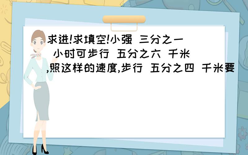 求进!求填空!小强 三分之一 小时可步行 五分之六 千米,照这样的速度,步行 五分之四 千米要（ ）小时,四分之三 小时可步行（ ）千米.