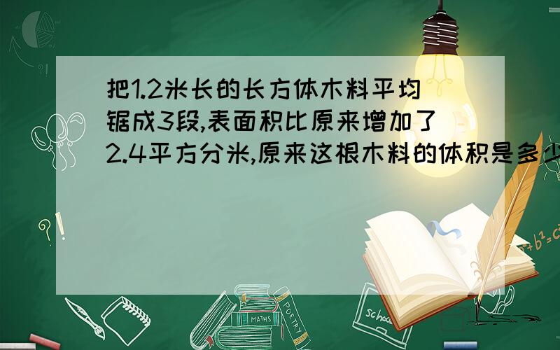 把1.2米长的长方体木料平均锯成3段,表面积比原来增加了2.4平方分米,原来这根木料的体积是多少立方分米?