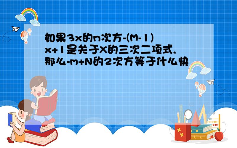 如果3x的n次方-(M-1)x+1是关于X的三次二项式,那么-m+N的2次方等于什么快