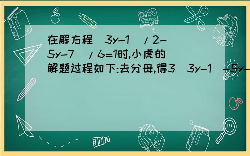 在解方程(3y-1)/2-(5y-7)/6=1时,小虎的解题过程如下:去分母,得3(3y-1)-5y-7=1,去括号,得9y-3-5y-7=1,移项,合并同类项,得4y=11.系数化为一,得y=11.