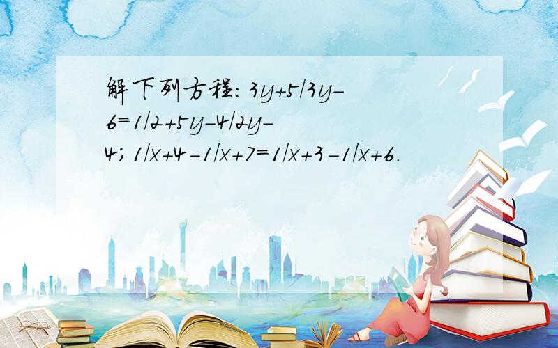 解下列方程：3y+5/3y-6=1/2+5y-4/2y-4；1/x+4-1/x+7=1/x+3-1/x+6.