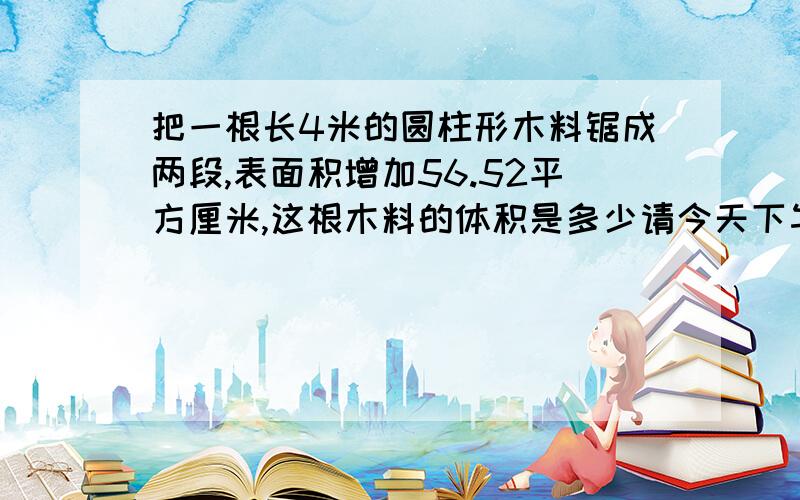 把一根长4米的圆柱形木料锯成两段,表面积增加56.52平方厘米,这根木料的体积是多少请今天下午回答完毕,