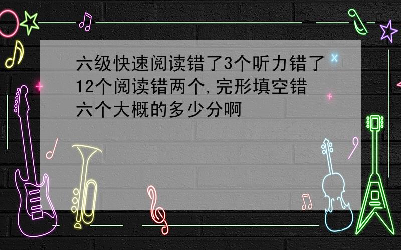 六级快速阅读错了3个听力错了12个阅读错两个,完形填空错六个大概的多少分啊