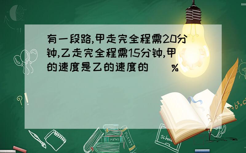 有一段路,甲走完全程需20分钟,乙走完全程需15分钟,甲的速度是乙的速度的（）%