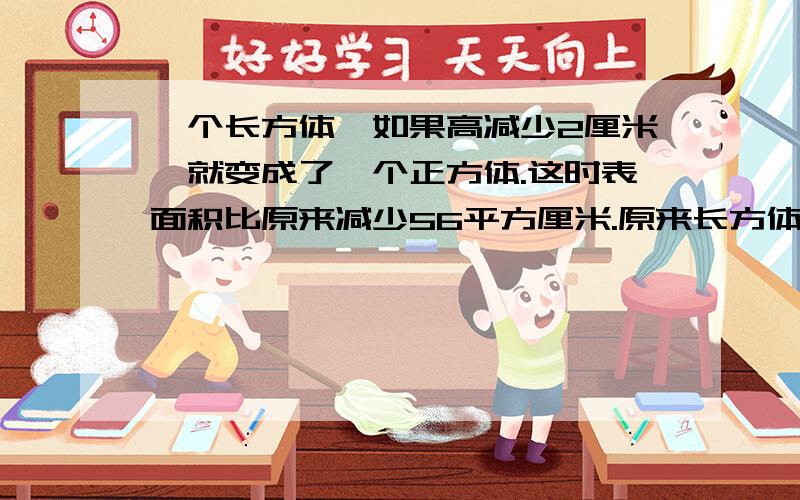 一个长方体,如果高减少2厘米,就变成了一个正方体.这时表面积比原来减少56平方厘米.原来长方体的体积是多少立方厘米 写出方程 具体点儿