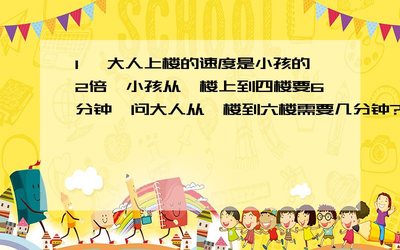 1, 大人上楼的速度是小孩的2倍,小孩从一楼上到四楼要6分钟,问大人从一楼到六楼需要几分钟?无