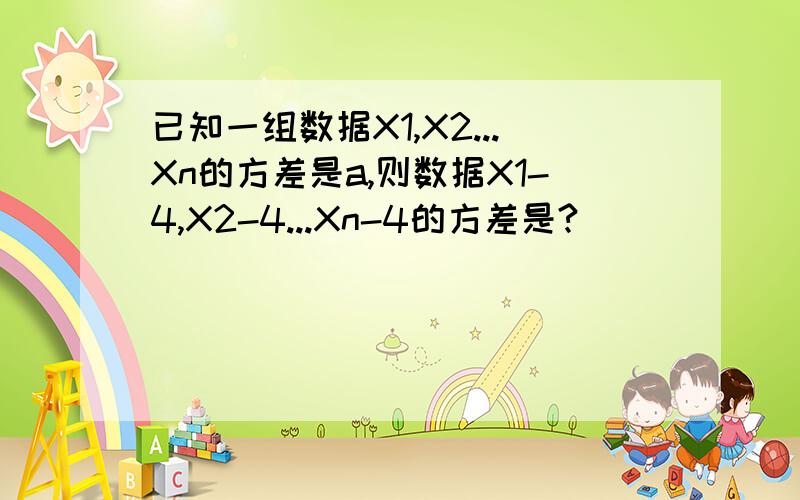 已知一组数据X1,X2...Xn的方差是a,则数据X1-4,X2-4...Xn-4的方差是?