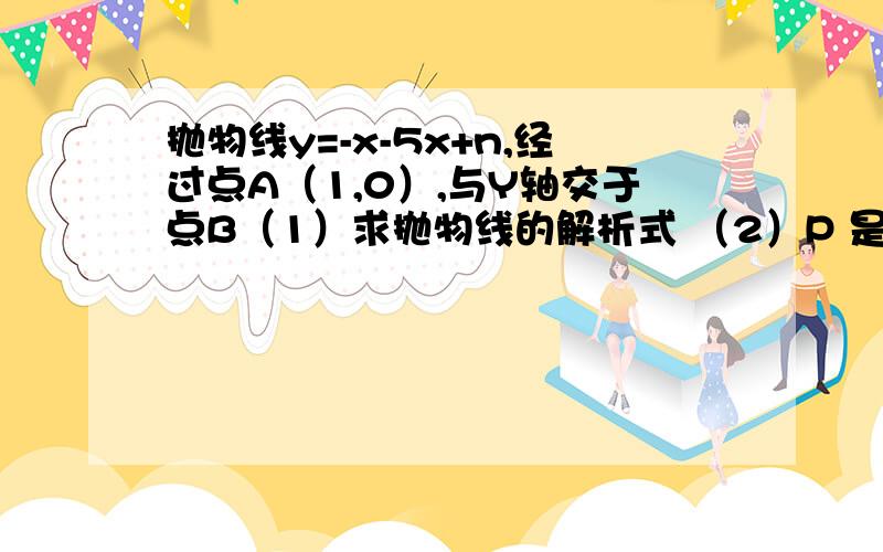 抛物线y=-x-5x+n,经过点A（1,0）,与Y轴交于点B（1）求抛物线的解析式 （2）P 是Y 轴正半轴上的一点,且三角形ABC是PAB以AB为腰的等腰三角形,求P点的坐标