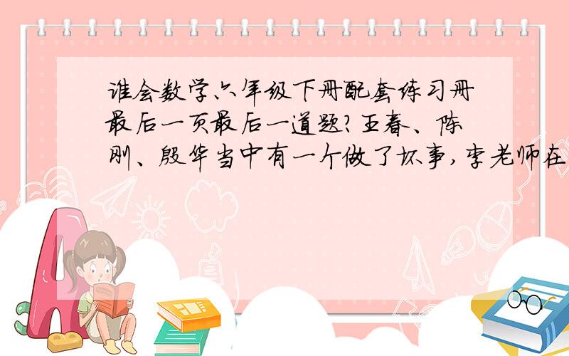 谁会数学六年级下册配套练习册最后一页最后一道题?王春、陈刚、殷华当中有一个做了坏事,李老师在了解情况时,他们三人分别说了下面几句话：陈刚：“我没有做这件事,殷华也没有做这件