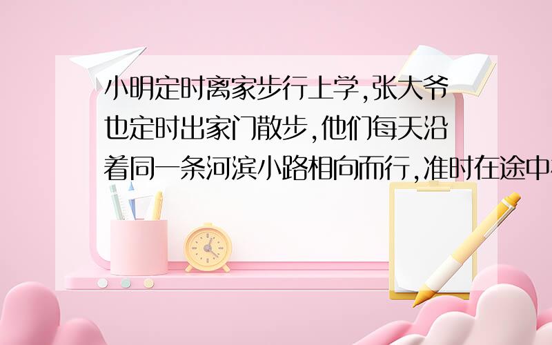 小明定时离家步行上学,张大爷也定时出家门散步,他们每天沿着同一条河滨小路相向而行,准时在途中相遇,有一天,小明提早出门,因此他比平时早7分钟与张大爷相遇,已知小明步行的速度为每