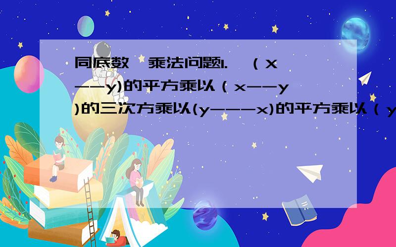 同底数幂乘法问题1.  （X--y)的平方乘以（x--y)的三次方乘以(y---x)的平方乘以（y---x)三次方    2.(a--b--c)乘以(b+c---a)的平方乘以(c---a+b)的三次方0)