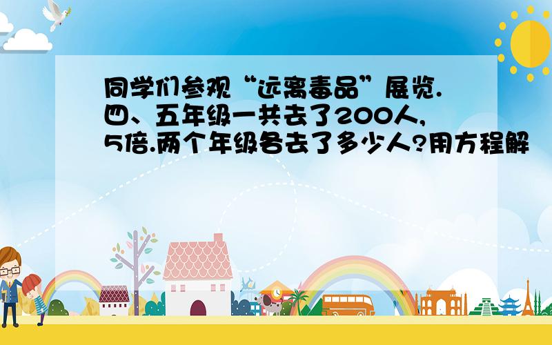 同学们参观“远离毒品”展览.四、五年级一共去了200人,5倍.两个年级各去了多少人?用方程解