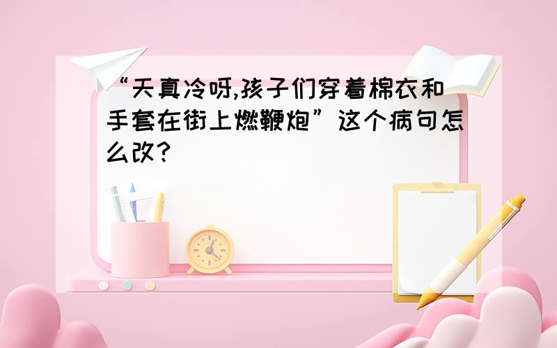 “天真冷呀,孩子们穿着棉衣和手套在街上燃鞭炮”这个病句怎么改?