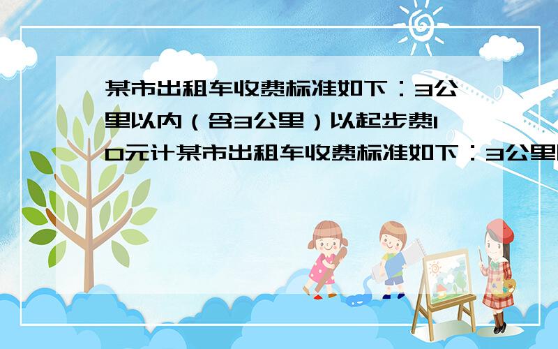 某市出租车收费标准如下：3公里以内（含3公里）以起步费10元计某市出租车收费标准如下：3公里以内（含3公里）以起步费10元计；超出3公里但在10公里以内的部分（不含3公里,含10公里）以