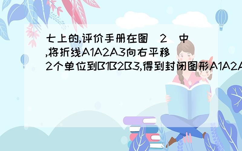 七上的,评价手册在图（2）中,将折线A1A2A3向右平移2个单位到B1B2B3,得到封闭图形A1A2A3B1B2B3(即阴影部分)；(1)、在图（3）中,请你类似的画一条有两个折点的折线,同样向右平移两个单位,从而得