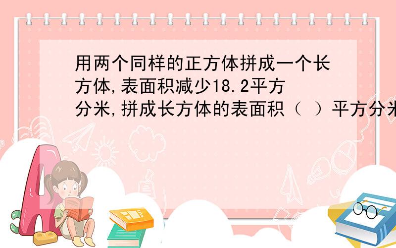 用两个同样的正方体拼成一个长方体,表面积减少18.2平方分米,拼成长方体的表面积（ ）平方分米?用一根长144厘米的铁丝,围成一个正方体的模型,这个模型的占地面积是（ ）；如果围成一个