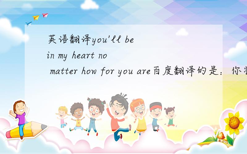 英语翻译you'll be in my heart no matter how for you are百度翻译的是：你将在我心中 无论你是感觉不通顺呢,正确的翻译是怎么翻译的?