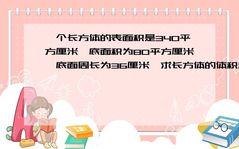 一个长方体的表面积是340平方厘米,底面积为80平方厘米,底面周长为36厘米,求长方体的体积和长方体的棱长和各是多少?不要方程、就用算式。如果只有方程的话，就设只有一个未知数的！