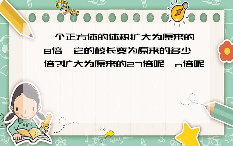 一个正方体的体积扩大为原来的8倍,它的棱长变为原来的多少倍?扩大为原来的27倍呢,n倍呢